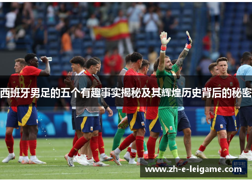 西班牙男足的五个有趣事实揭秘及其辉煌历史背后的秘密