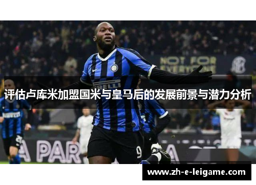 评估卢库米加盟国米与皇马后的发展前景与潜力分析