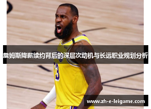 詹姆斯降薪续约背后的深层次动机与长远职业规划分析 詹姆斯降薪续约背后的深层次动机与长远职业规划分析